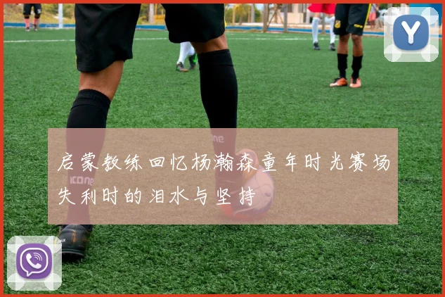 启蒙教练回忆杨瀚森童年时光赛场失利时的泪水与坚持