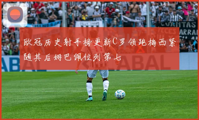 欧冠历史射手榜更新C罗领跑梅西紧随其后姆巴佩位列第七