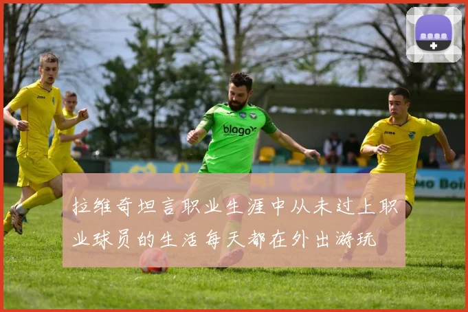 拉维奇坦言职业生涯中从未过上职业球员的生活每天都在外出游玩
