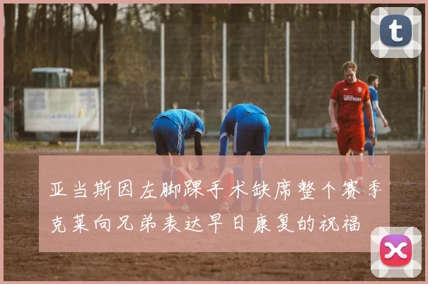 亚当斯因左脚踝手术缺席整个赛季克莱向兄弟表达早日康复的祝福