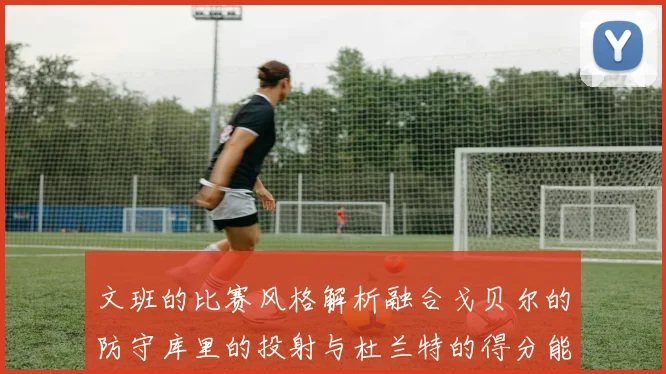 文班的比赛风格解析融合戈贝尔的防守库里的投射与杜兰特的得分能力