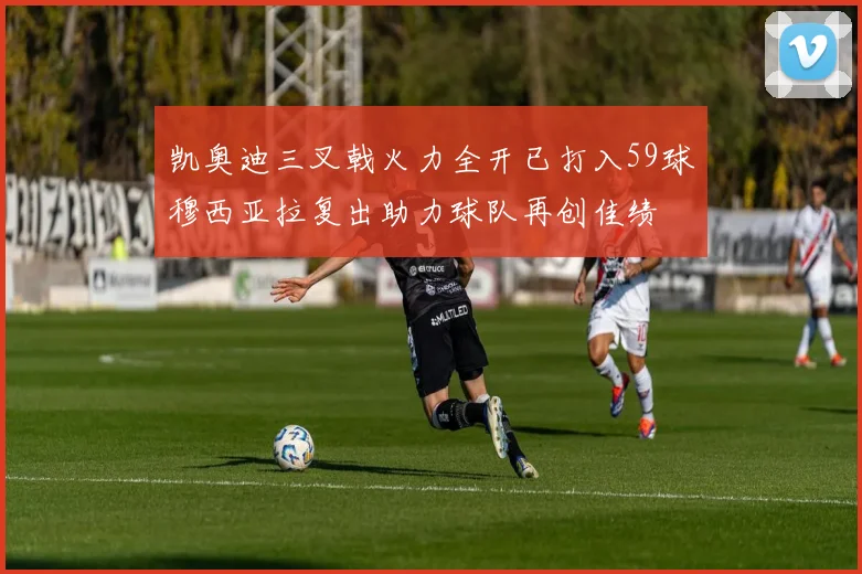 凯奥迪三叉戟火力全开已打入59球穆西亚拉复出助力球队再创佳绩