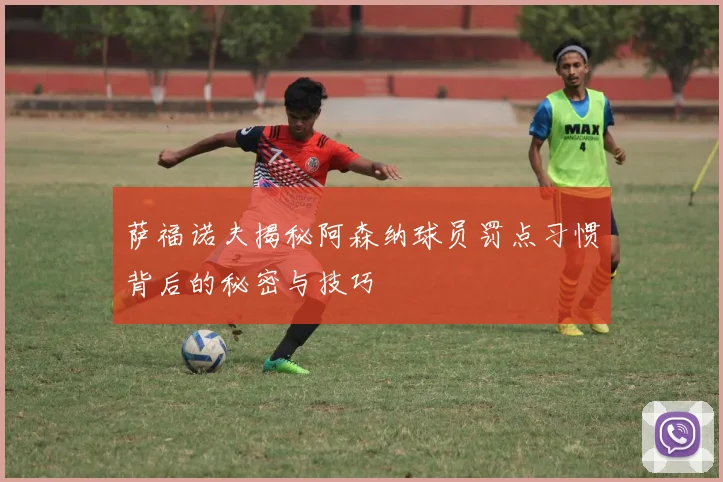 萨福诺夫揭秘阿森纳球员罚点习惯背后的秘密与技巧