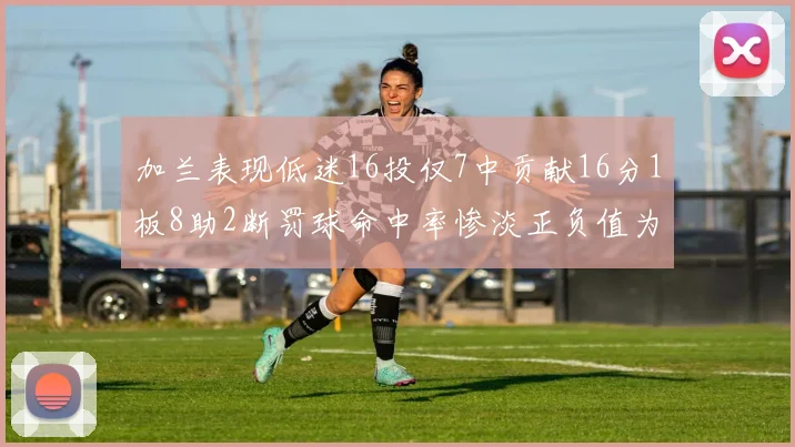 加兰表现低迷16投仅7中贡献16分1板8助2断罚球命中率惨淡正负值为负24