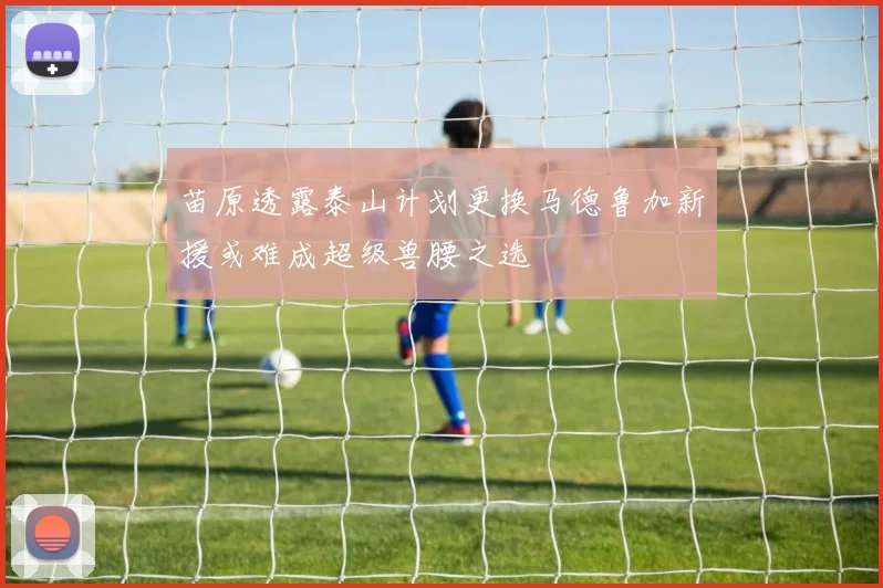 苗原透露泰山计划更换马德鲁加新援或难成超级兽腰之选