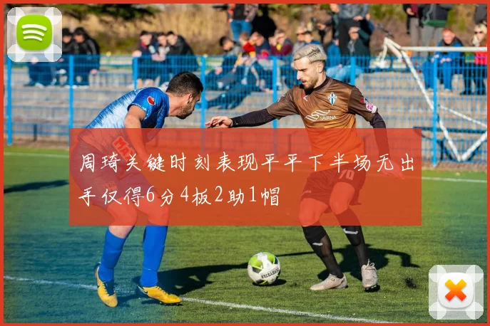 周琦关键时刻表现平平下半场无出手仅得6分4板2助1帽