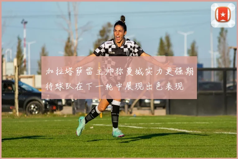 加拉塔萨雷主帅称曼城实力更强期待球队在下一轮中展现出色表现