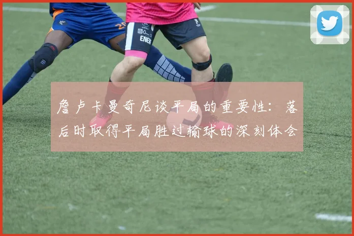 詹卢卡曼奇尼谈平局的重要性：落后时取得平局胜过输球的深刻体会
