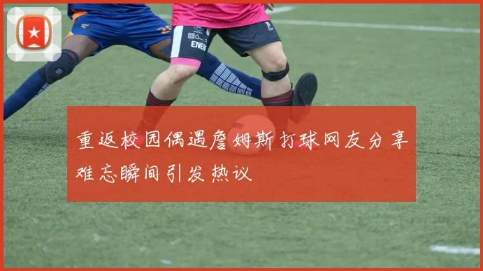 重返校园偶遇詹姆斯打球网友分享难忘瞬间引发热议
