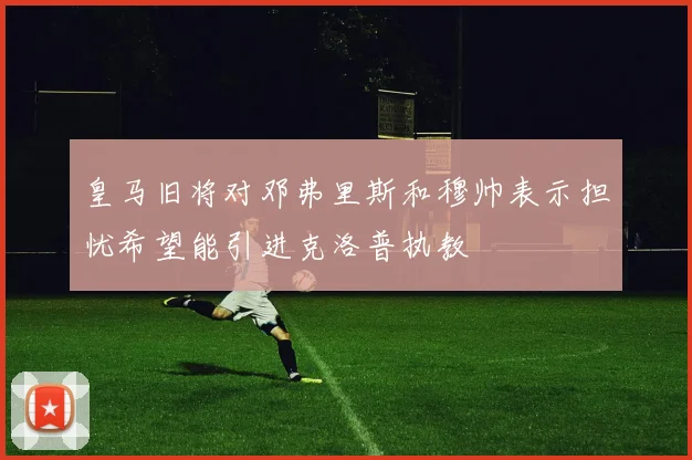皇马旧将对邓弗里斯和穆帅表示担忧希望能引进克洛普执教
