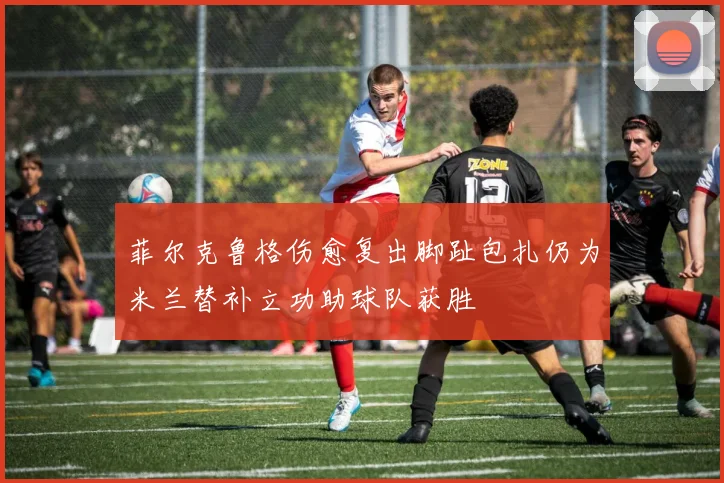 菲尔克鲁格伤愈复出脚趾包扎仍为米兰替补立功助球队获胜